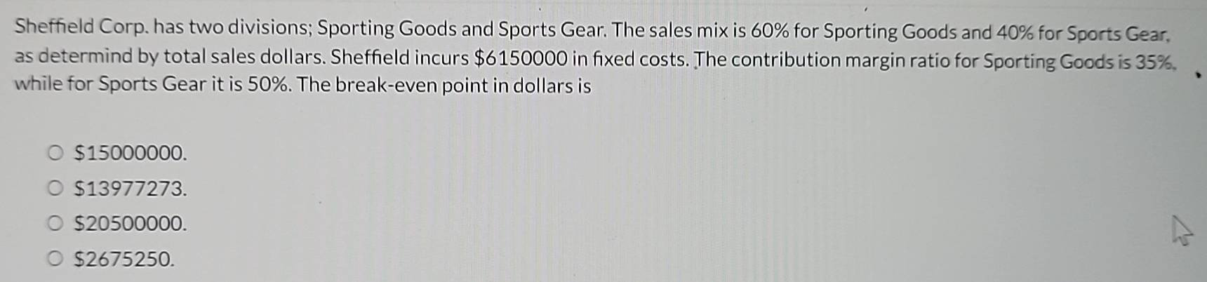 Sheffield Corp. has two divisions; Sporting Goods and Sports Gear. The sales mix is 60% for Sporting Goods and 40% for Sports Gear.
as determind by total sales dollars. Sheffield incurs $6150000 in fixed costs. The contribution margin ratio for Sporting Goods is 35%.
while for Sports Gear it is 50%. The break-even point in dollars is
$15000000.
$13977273.
$20500000.
$2675250.