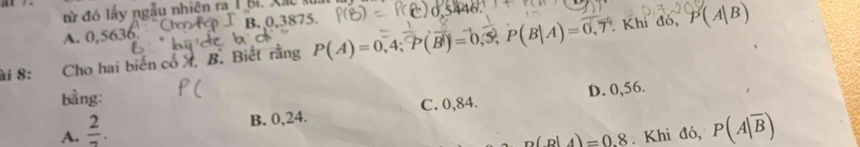 từ đó lấy ngẫu nhiên ra _ 1 bi. X ãc
B. 0,3875.
Khi đó, P(A|B)
A. 0,5636,
ài 8: Cho hai biến cổ X, B. Biết rằng P(A)=0,4; overline P(overline B)=0,overline S,P(B|A)=overline 0overline  
bàng:
B. 0,24. C. 0,84. D. 0,56.
A.  2/7 . . Khi đó, P(A|overline B)
n(p|A)=0.8