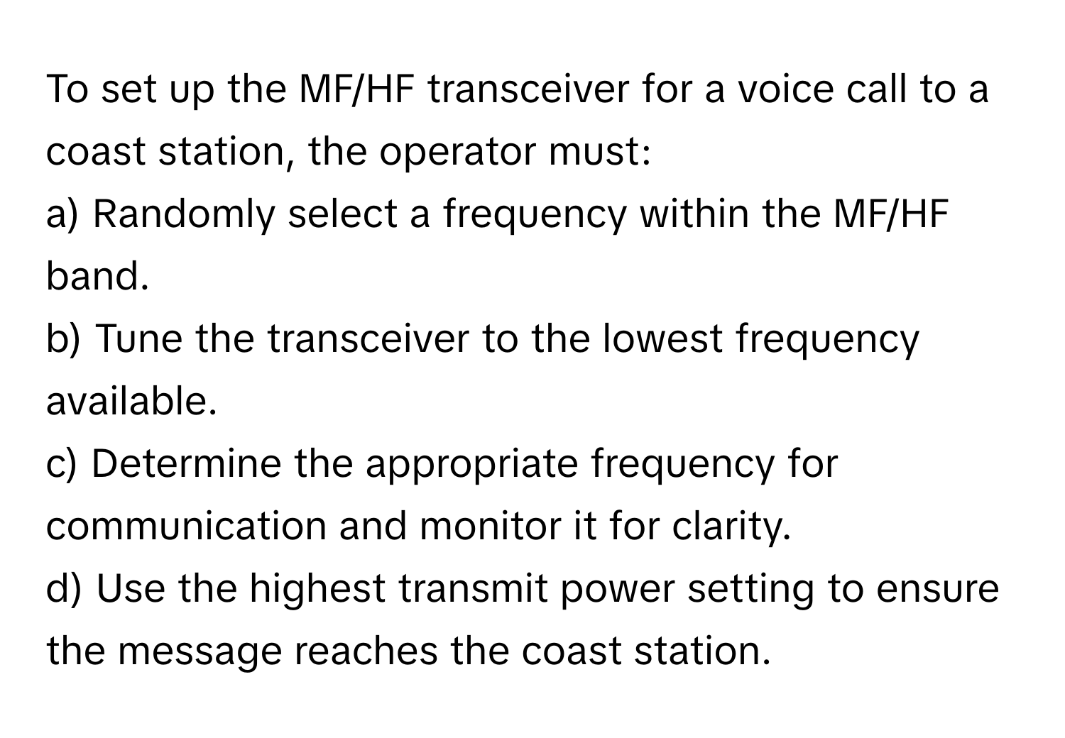 To set up the MF/HF transceiver for a voice call to a coast station, the operator must:

a) Randomly select a frequency within the MF/HF band. 
b) Tune the transceiver to the lowest frequency available. 
c) Determine the appropriate frequency for communication and monitor it for clarity. 
d) Use the highest transmit power setting to ensure the message reaches the coast station.