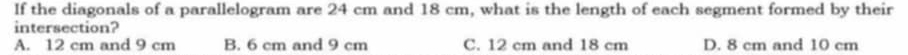 If the diagonals of a parallelogram are 24 cm and 18 cm, what is the length of each segment formed by their
intersection?
A. 12 cm and 9 cm B. 6 cm and 9 cm C. 12 cm and 18 cm D. 8 cm and 10 cm