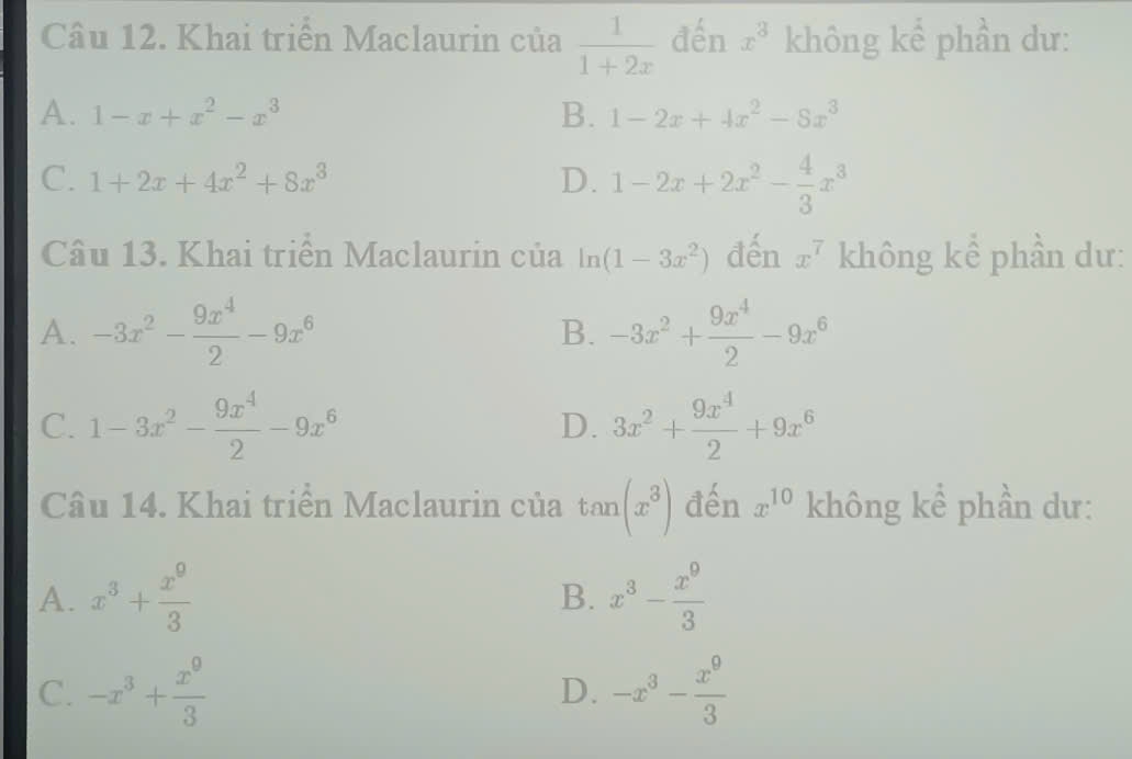 Khai triển Maclaurin của  1/1+2x  đến x^3 không kể phần dư:
A. 1-x+x^2-x^3 B. 1-2x+4x^2-8x^3
C. 1+2x+4x^2+8x^3 D. 1-2x+2x^2- 4/3 x^3
Câu 13. Khai triển Maclaurin của In (1-3x^2) đến x^7 không kể phần dư:
A. -3x^2- 9x^4/2 -9x^6 B. -3x^2+ 9x^4/2 -9x^6
C. 1-3x^2- 9x^4/2 -9x^6 3x^2+ 9x^4/2 +9x^6
D.
Câu 14. Khai triển Maclaurin của tan (x^3) đến x^(10) không kể phần dư:
A. x^3+ x^9/3  x^3- x^9/3 
B.
C. -x^3+ x^9/3  -x^3- x^9/3 
D.