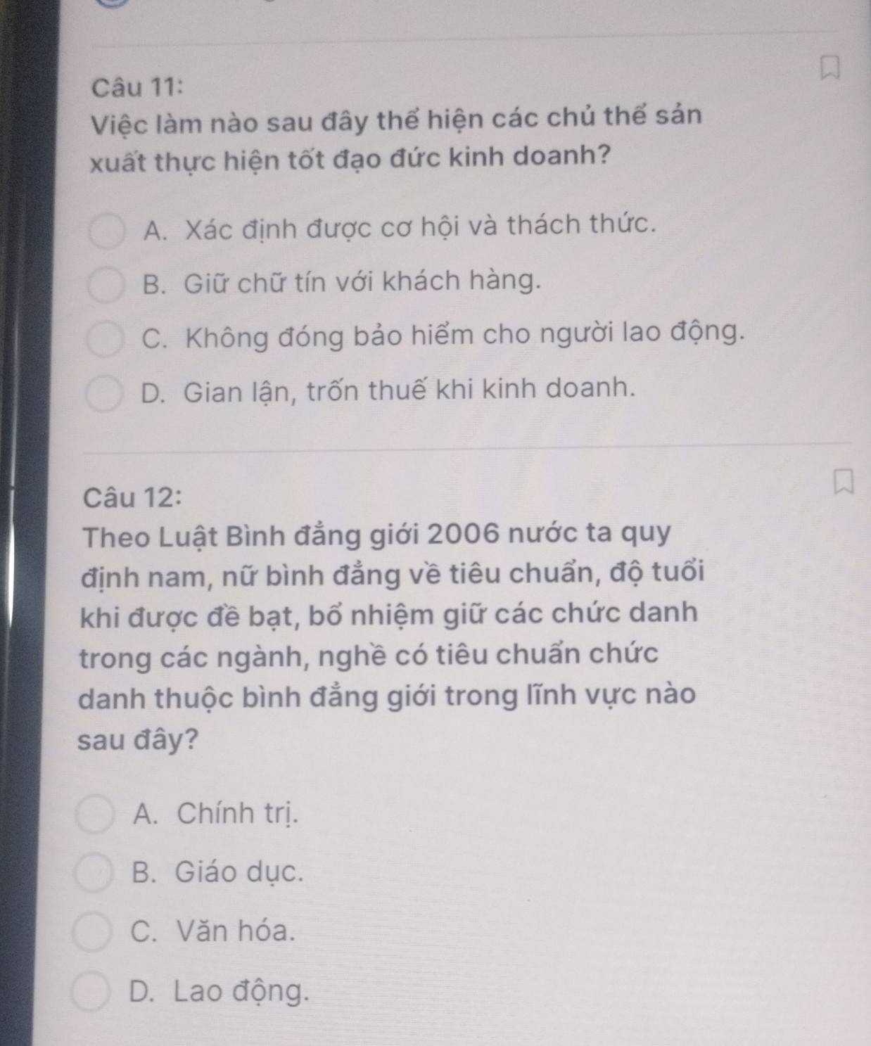 Việc làm nào sau đây thể hiện các chủ thể sản
xuất thực hiện tốt đạo đức kinh doanh?
A. Xác định được cơ hội và thách thức.
B. Giữ chữ tín với khách hàng.
C. Không đóng bảo hiểm cho người lao động.
D. Gian lận, trốn thuế khi kinh doanh.
Câu 12:
Theo Luật Bình đẳng giới 2006 nước ta quy
định nam, nữ bình đẳng về tiêu chuẩn, độ tuổi
khi được đề bạt, bổ nhiệm giữ các chức danh
trong các ngành, nghề có tiêu chuẩn chức
danh thuộc bình đẳng giới trong lĩnh vực nào
sau đây?
A. Chính trị.
B. Giáo dục.
C. Văn hóa.
D. Lao động.