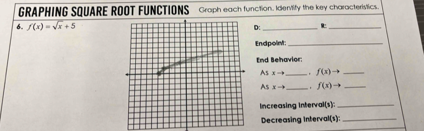 GRAPHING SQUARE ROOT FUNCTIONS Graph each function. Identify the key characteristics. 
6. f(x)=sqrt(x)+5
D:_ 
R:_ 
Endpoint:_ 
End Behavior: 
As x- _. f(x) _ 
As xto _. f(x)to _ 
Increasing Interval(s):_ 
Decreasing Interval(s):_