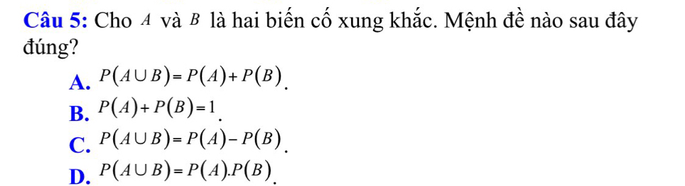 Cho 4 và B là hai biến cố xung khắc. Mệnh đề nào sau đây
đúng?
A. P(A∪ B)=P(A)+P(B).
B. P(A)+P(B)=1.
C. P(A∪ B)=P(A)-P(B).
D. P(A∪ B)=P(A).P(B).