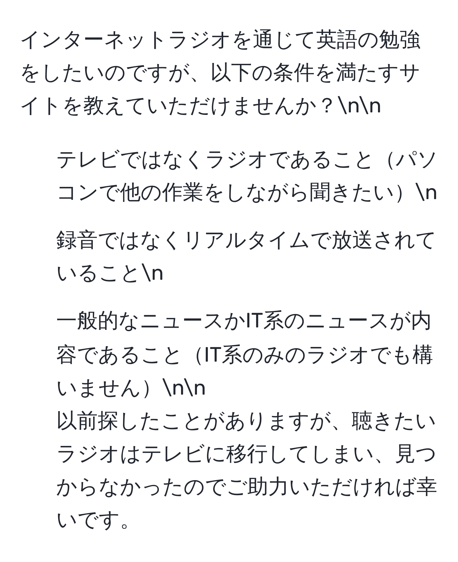 インターネットラジオを通じて英語の勉強をしたいのですが、以下の条件を満たすサイトを教えていただけませんか？nn
- テレビではなくラジオであることパソコンで他の作業をしながら聞きたいn
- 録音ではなくリアルタイムで放送されていることn
- 一般的なニュースかIT系のニュースが内容であることIT系のみのラジオでも構いませんnn
以前探したことがありますが、聴きたいラジオはテレビに移行してしまい、見つからなかったのでご助力いただければ幸いです。