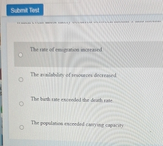 Submit Test
...
The rate of emigration increased.
The availability of resources decreased
The birth rate exceeded the death rate.
The population exceeded carrying capacity.