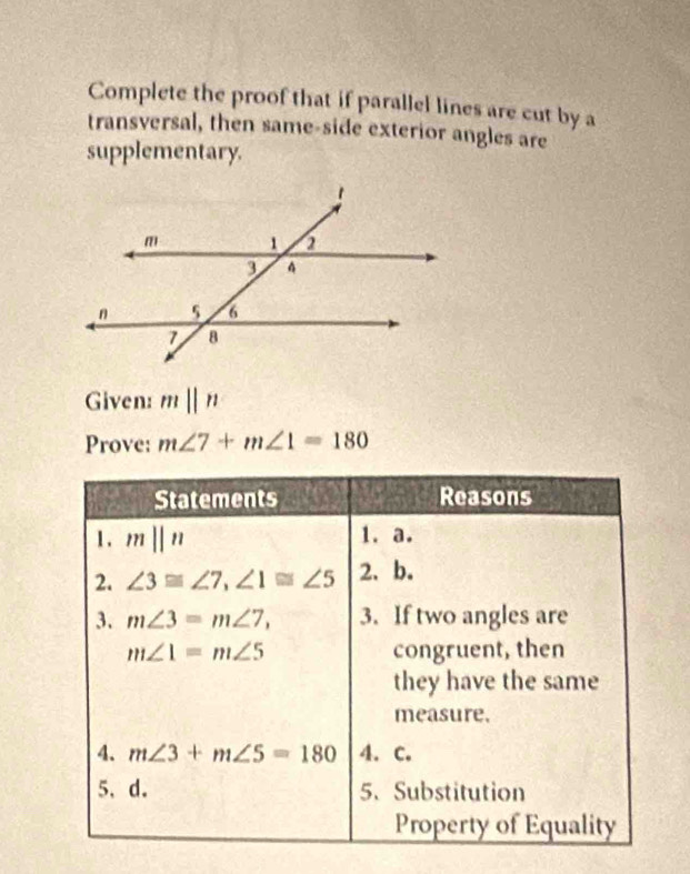 Complete the proof that if parallel lines are cut by a 
transversal, then same-side exterior angles are 
supplementary. 
Given: mparallel n
Prove: m∠ 7+m∠ 1=180
Statements Reasons 
1. mparallel n 1. a. 
2. ∠ 3≌ ∠ 7, ∠ 1≌ ∠ 5 2. b. 
3. m∠ 3=m∠ 7, 3. If two angles are
m∠ 1=m∠ 5 congruent, then 
they have the same 
measure. 
4. m∠ 3+m∠ 5=180 4. C. 
5、d. 5. Substitution 
Property of Equality