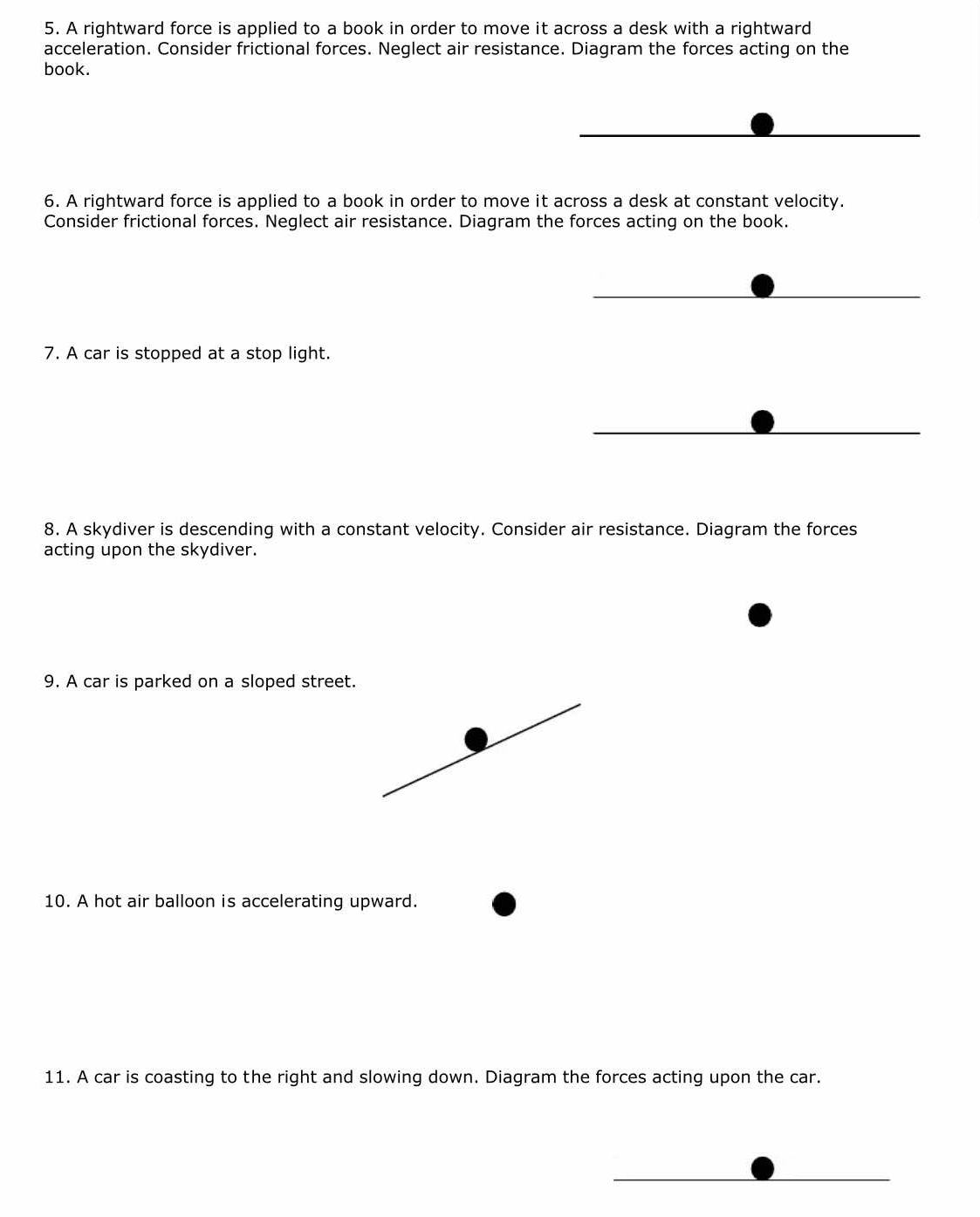 A rightward force is applied to a book in order to move it across a desk with a rightward 
acceleration. Consider frictional forces. Neglect air resistance. Diagram the forces acting on the 
book. 
6. A rightward force is applied to a book in order to move it across a desk at constant velocity. 
Consider frictional forces. Neglect air resistance. Diagram the forces acting on the book. 
7. A car is stopped at a stop light. 
8. A skydiver is descending with a constant velocity. Consider air resistance. Diagram the forces 
acting upon the skydiver. 
9. A car is parked on a sloped street. 
10. A hot air balloon is accelerating upward. 
11. A car is coasting to the right and slowing down. Diagram the forces acting upon the car.