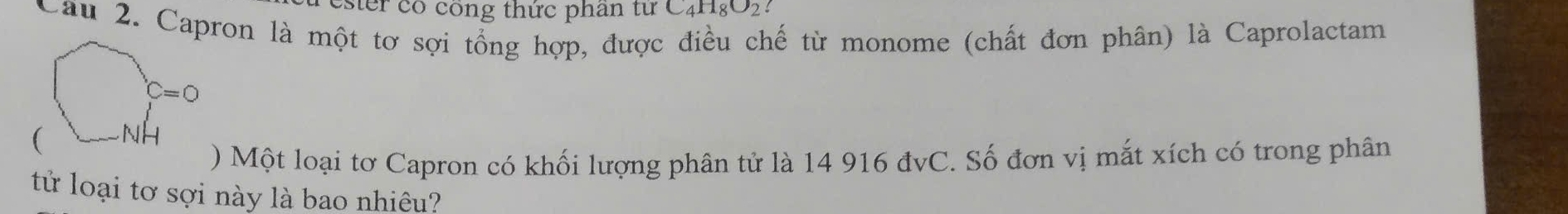 ster có công thức phan tuC_4H_8O_2
Câu 2. Capron là một tơ sợi tổng hợp, được điều chế từ monome (chất đơn phân) là Caprolactam
) Một loại tơ Capron có khối lượng phân tử là 14 916 đvC. Số đơn vị mắt xích có trong phân
tử loại tơ sợi này là bao nhiêu?