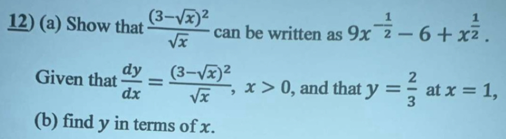 Show that frac (3-sqrt(x))^2sqrt(x) can be written as 9x^(-frac 1)2-6+x^(frac 1)2. 
Given that  dy/dx =frac (3-sqrt(x))^2sqrt(x), x>0 , and that y= 2/3  at x=1, 
(b) find y in terms of x.