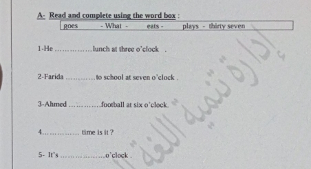 A- Read and complete using the word box : 
goes - What - eats - plays - thirty seven 
1-He _lunch at three o'clock . 
2-Farida_ to school at seven o'clock . 
3-Ahmed _football at six o'clock. 
4_ time is it ? 
5- It's _o'clock .