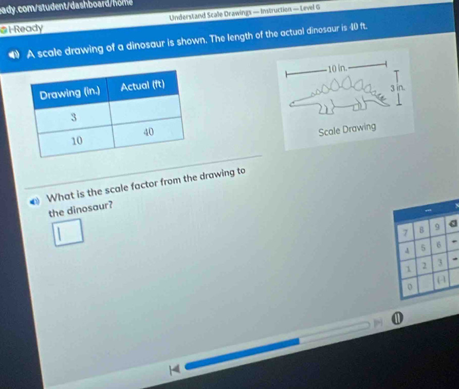 I-Ready Understand Scale Drawings — Instruction — Level G 
A scale drawing of a dinosaur is shown. The length of the actual dinosaur is 40 ft.
10 in.
3 in. 
Scale Drawing 
What is the scale factor from the drawing to 
the dinosaur?
7 B 9
4 5 6
1 2 3
0