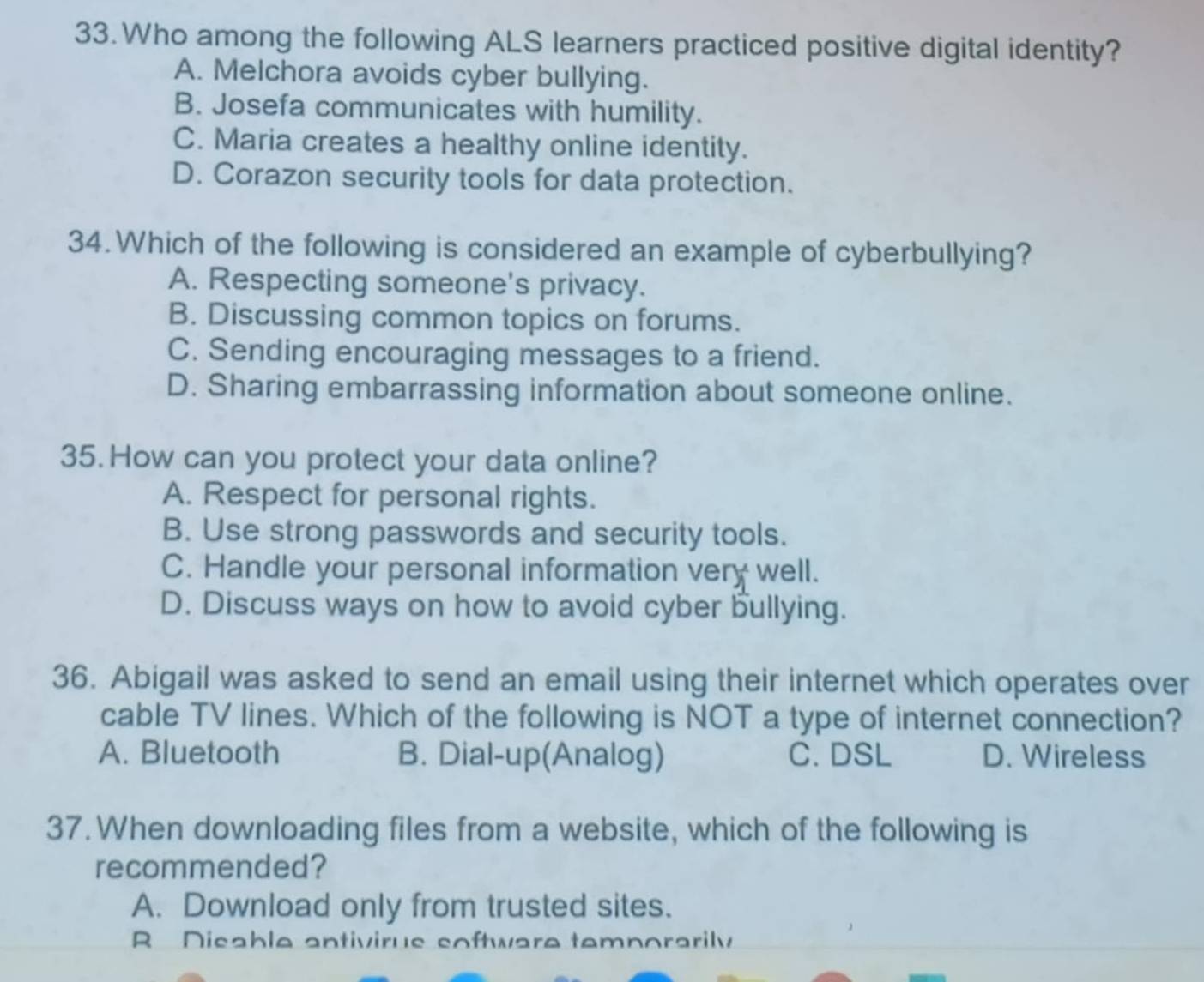 Who among the following ALS learners practiced positive digital identity?
A. Melchora avoids cyber bullying.
B. Josefa communicates with humility.
C. Maria creates a healthy online identity.
D. Corazon security tools for data protection.
34. Which of the following is considered an example of cyberbullying?
A. Respecting someone's privacy.
B. Discussing common topics on forums.
C. Sending encouraging messages to a friend.
D. Sharing embarrassing information about someone online.
35. How can you protect your data online?
A. Respect for personal rights.
B. Use strong passwords and security tools.
C. Handle your personal information very well.
D. Discuss ways on how to avoid cyber bullying.
36. Abigail was asked to send an email using their internet which operates over
cable TV lines. Which of the following is NOT a type of internet connection?
A. Bluetooth B. Dial-up(Analog) C. DSL D. Wireless
37. When downloading files from a website, which of the following is
recommended?
A. Download only from trusted sites.
R Disable antivirus software temnorarily