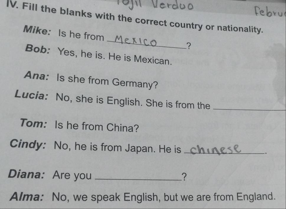 Fill the blanks with the correct country or nationality. 
_ 
Mike: Is he from 
? 
Bob: Yes, he is. He is Mexican. 
Ana: Is she from Germany? 
Lucia: No, she is English. She is from the_ 
Tom: Is he from China? 
Cindy: No, he is from Japan. He is _-. 
Diana: Are you _? 
Alma: No, we speak English, but we are from England.