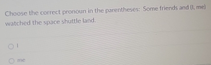 Choose the correct pronoun in the parentheses: Some friends and (I, me) 
watched the space shuttle land. 
1 
me