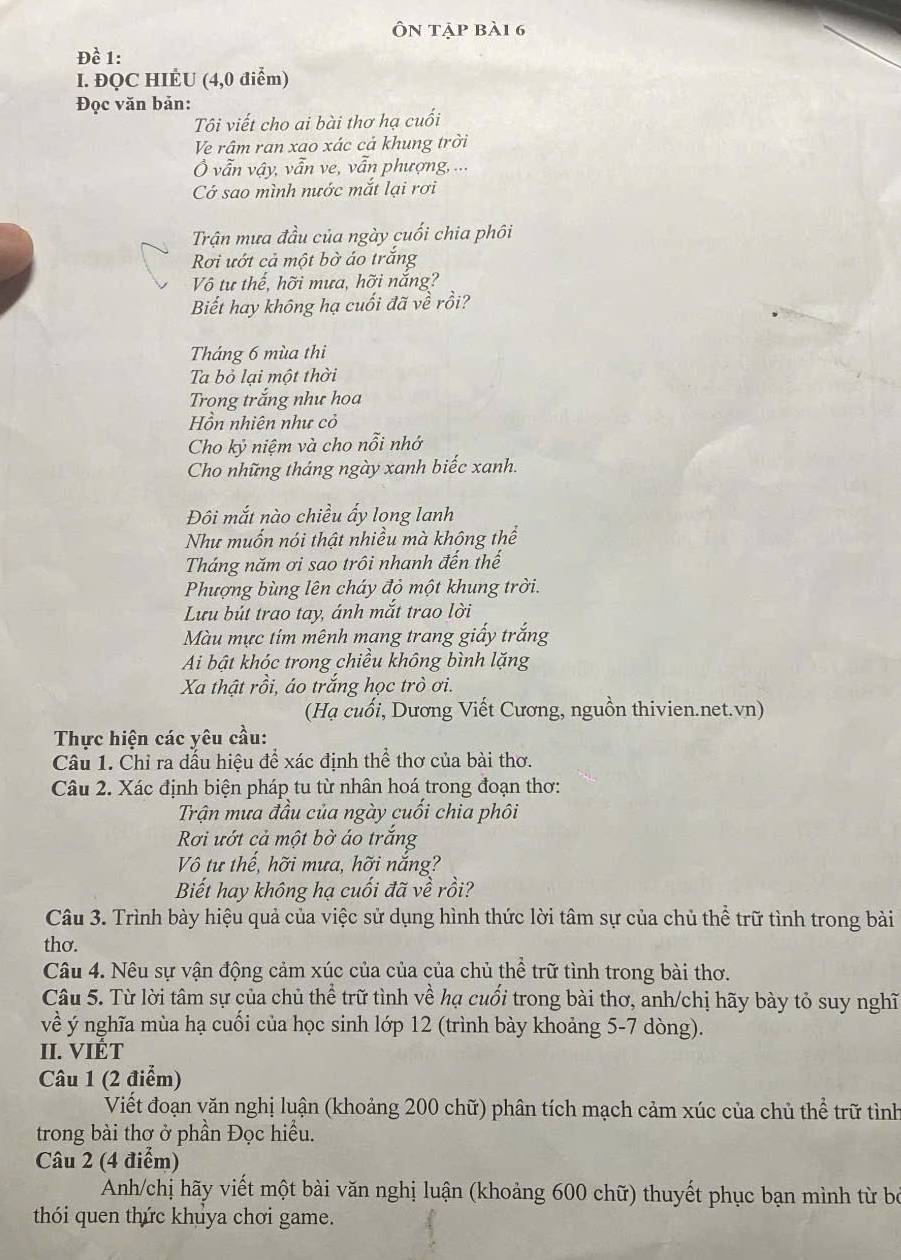 Ôn tập bà1 6
Dhat e 1:
I. ĐQC HIÉU (4,0 điểm)
Đọc văn bản:
Tôi viết cho ai bài thơ hạ cuối
Ve râm ran xao xác cả khung trời
Ở vẫn vậy, vẫn ve, vẫn phượng, ...
Cớ sao mình nước mắt lại rơi
Trận mưa đầu của ngày cuối chia phôi
Rơi ướt cả một bờ áo trắng
Vô tư thế, hỡi mưa, hỡi nắng?
Biết hay không hạ cuối đã về rồi?
Tháng 6 mùa thi
Ta bỏ lại một thời
Trong trắng như hoa
Hồn nhiên như cỏ
Cho kỷ niệm và cho nỗi nhớ
Cho những tháng ngày xanh biếc xanh.
Đôi mắt nào chiều ấy long lanh
Như muốn nói thật nhiều mà không thể
Tháng năm ơi sao trôi nhanh đến thế
Phượng bùng lên cháy đỏ một khung trời.
Lưu bút trao tay, ánh mắt trao lời
Màu mực tím mênh mang trang giấy trắng
Ai bật khóc trong chiều không bình lặng
Xa thật rồi, áo trắng học trò ơi.
(Hạ cuối, Dương Viết Cương, nguồn thivien.net.vn)
Thực hiện các yêu cầu:
Câu 1. Chỉ ra dấu hiệu để xác định thể thơ của bài thơ.
Câu 2. Xác định biện pháp tu từ nhân hoá trong đoạn thơ:
Trận mưa đầu của ngày cuối chia phôi
Rơi ướt cả một bờ áo trắng
Vô tư thế, hỡi mưa, hỡi nắng?
Biết hay không hạ cuối đã về rồi?
Câu 3. Trình bày hiệu quả của việc sử dụng hình thức lời tâm sự của chủ thể trữ tình trong bài
thơ.
Câu 4. Nêu sự vận động cảm xúc của của của chủ thể trữ tình trong bài thơ.
Câu 5. Từ lời tâm sự của chủ thể trữ tình về hạ cuối trong bài thơ, anh/chị hãy bày tỏ suy nghĩ
về ý nghĩa mùa hạ cuối của học sinh lớp 12 (trình bày khoảng 5-7 dòng).
II. VIÉT
Câu 1 (2 điểm)
Viết đoạn văn nghị luận (khoảng 200 chữ) phân tích mạch cảm xúc của chủ thể trữ tình
trong bài thơ ở phần Đọc hiều.
Câu 2 (4 điểm)
Anh/chị hãy viết một bài văn nghị luận (khoảng 600 chữ) thuyết phục bạn mình từ bộ
thói quen thức khuya chơi game.