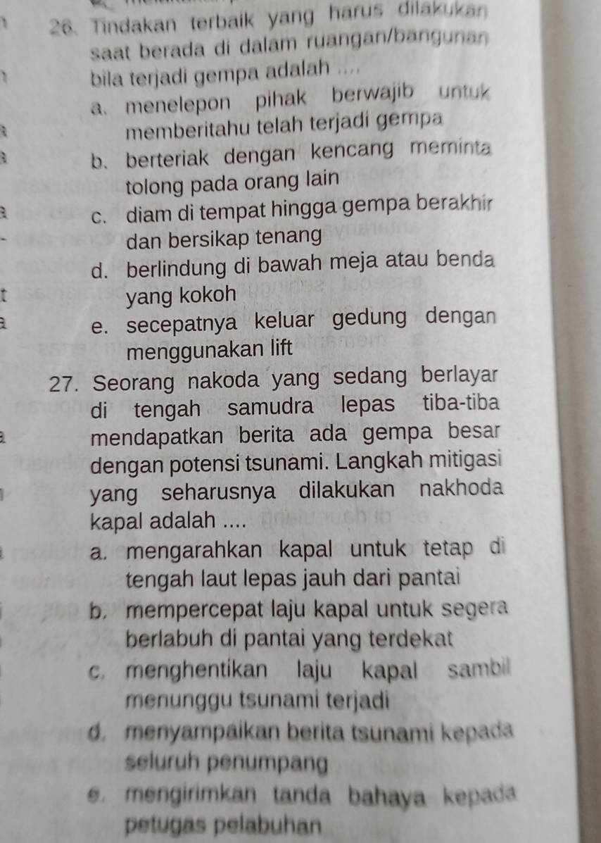 Tindakan terbaik yang harus dilakukan
saat berada di dalam ruangan/bangunan
bila terjadi gempa adalah ....
a. menelepon pihak berwajib untuk
memberitahu telah terjadi gempa
: b. berteriak dengan kencang memina
tolong pada orang lain
c. diam di tempat hingga gempa berakhir
dan bersikap tenang
d. berlindung di bawah meja atau benda
yang kokoh
e. secepatnya keluar gedung dengan
menggunakan lift
27. Seorang nakoda yang sedang berlayar
di tengah samudra lepas tiba-tiba
mendapatkan berita ada gempa besar 
dengan potensi tsunami. Langkah mitigasi
yang seharusnya dilakukan nakhoda
kapal adalah ....
a. mengarahkan kapal untuk tetap di
tengah laut lepas jauh dari pantai
b mempercepat laju kapal untuk segera
berlabuh di pantai yang terdekat
c. menghentikan laju kapal sambil
menunggu tsunami terjadi
d. menyampaikan berita tsunami kepada
seluruh penumpang
e. mengirimkan tanda bahaya kepada
petugas pelabuhan