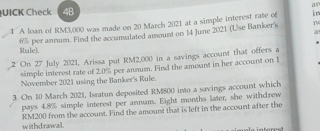 ar 
QUICK Check 4B in 
1 A loan of RM3,000 was made on 20 March 2021 at a simple interest rate of 
as
6% per annum. Find the accumulated amount on 14 June 2021 (Use Banker’s n 
Rule). 
2 On 27 July 2021, Arissa put RM2,000 in a savings account that offers a 
simple interest rate of 2.0% per annum. Find the amount in her account on 1 
November 2021 using the Banker’s Rule. 
3 On 10 March 2021, Isratun deposited RM800 into a savings account which 
pays 4.8% simple interest per annum. Eight months later, she withdrew
RM200 from the account. Find the amount that is left in the account after the 
withdrawal.