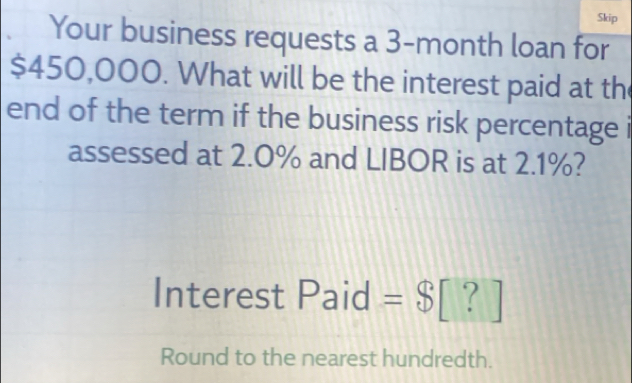 Skip 
Your business requests a 3-month loan for
$450,000. What will be the interest paid at th 
end of the term if the business risk percentage i 
assessed at 2.0% and LIBOR is at 2.1%? 
Interest Paid =$[?]
Round to the nearest hundredth.