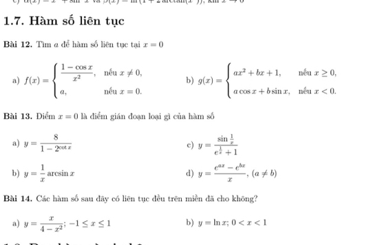 sim 11 _ mu n
11 
1.7. Hàm số liên tuc 
Bài 12. Tìm a để hàm số liên tục tại x=0
a) f(x)=beginarrayl  (1-cos x)/x^2 ,niux!= 0, a,niux=0.endarray. b) g(x)=beginarrayl ax^2+bx+1,niux≥ 0, acos x+bsin x,niux<0.endarray.
Bài 13. Điểm x=0 là điểm gián đoạn loại gì của hàm số
a) y= 8/1-2^(cot x)  y=frac sin  1/x e^(frac 1)x+1
c)
b) y= 1/x arcsin x d) y= (e^(ax)-e^(bx))/x , (a!= b)
Bài 14. Các hàm số sau đãy có liên tục đều trên miền đã cho không?
a) y= x/4-x^2 ;-1≤ x≤ 1
b) y=ln x;0