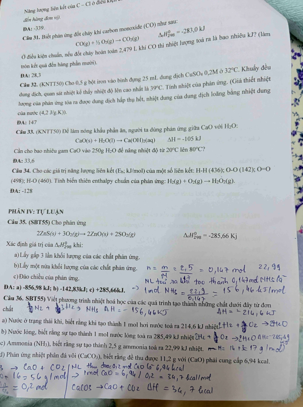 Năng lượng liên kết của ( C-Cl ở    điều kiện
đến hàng đơn vị).
DA: -339.
△ _rH_(298)^0=-283,0kJ
Câu 31. Biết phản ứng đốt cháy khí carbon monoxide (CO) như sau:
CO(g)+1/2O_2(g)to CO_2(g)
Ở điều kiện chuẩn, nếu đốt cháy hoàn toàn 2,479 L khí CO thì nhiệt lượng toả ra là bao nhiêu kJ? (làm
tròn kết quả đến hàng phần mười).
DA: 28,3
Câu 32. (KNTT50) Cho 0,5 g bột iron vào bình đựng 25 mL dung dịch CuSO_40,2M Ở 32°C. Khuẩy đều
dung dịch, quan sát nhiệt kế thấy nhiệt độ lên cao nhất là 39°C 2. Tính nhiệt của phản ứng. (Giả thiết nhiệt
lượng của phản ứng tỏa ra được dung dịch hấp thụ hết, nhiệt dung của dung dịch loãng bằng nhiệt dung
của nước (4,2J/g.K)).
ĐA: 147
Câu 33. (KNTT50) Để làm nóng khẩu phần ăn, người ta dùng phản ứng giữa CaO với H_2O
CaO(s)+H_2O(l)to Ca(OH)_2(aq) △ H=-105kJ
Cần cho bao nhiêu gam CaO vào 250gH_2O 0 để nâng nhiệt độ từ 20°C1 a n80°C ?
D A:33. 6
Câu 34. Cho các giá trị năng lượng liên kết (E_b; kJ/mol) của một số liên kết: H-H(436);O-O(142);O=O
(4 8);H-O(460) 0. Tính biến thiên enthalpy chuẩn của phản ứng: H_2(g)+O_2(g)to H_2O_2(g).
ĐA: -128
PHÀN IV: 1 TU * luận
Câu 35. (SBT55) Cho phản ứng
2ZnS(s)+3O_2(g)to 2ZnO(s)+2SO_2(g)
△ _rH_(298)^0=-285,66Kj
Xác định giá trị của △ _rH_(298)^0 khi:
a)Lấy gấp 3 lần khối lượng của các chất phản ứng.
b)Lấy một nửa khối lượng của các chất phản ứng.
c)Đảo chiều của phản ứng.
DA: a) -856,98 kJ; b) -142,8 3k.1: c) + 285,66 kJ.
Câu 36. SBT55) Viết phương trình nhiệt hoá học của các quá trình tạo thành những chất dưới đây từ đơn
chất
a) Nước ở trạng thái khi, biết rằng khi tạo thành 1 mol hơi nước toả ra 214,6 kJ nhiệt
b) Nước lỏng, biết rằng sự tạo thành 1 mol nước lỏng toả ra 285,49 kJ nhiệt
c) Ammonia (NH₃), biết rằng sự tạo thành 2,5 g ammonia toả ra 22,99 kJ nhiệt.
d) Phản ứng nhiệt phân đá vôi (CaCO_3) , biết rằng đề thu được 11,2 g với (CaO) phải cung cấp 6,94 kcal.