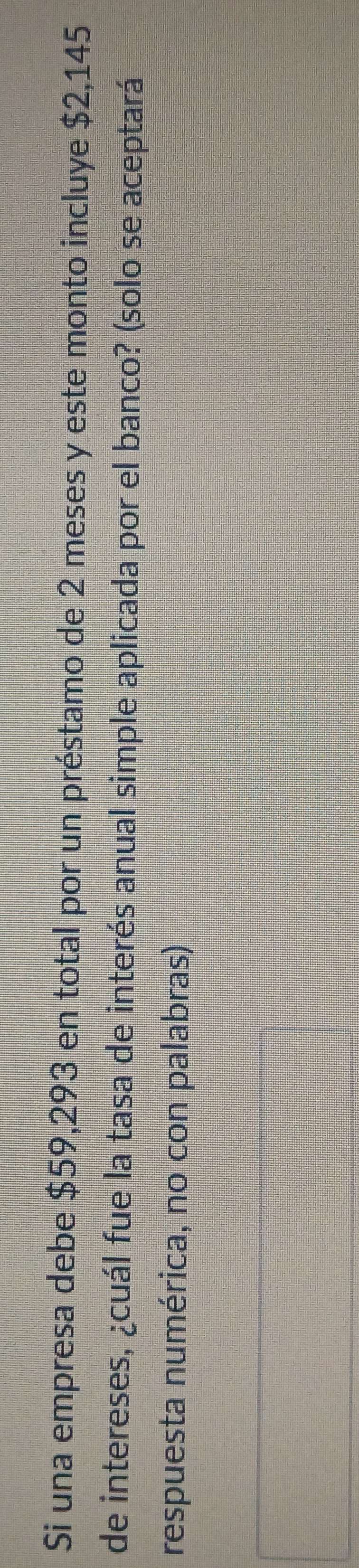 Si una empresa debe $59,293 en total por un préstamo de 2 meses y este monto incluye $2,145
de intereses, ¿cuál fue la tasa de interés anual simple aplicada por el banco? (solo se aceptará 
respuesta numérica, no con palabras)