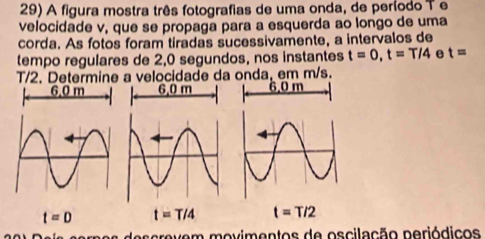 A figura mostra três fotografias de uma onda, de período T e
velocidade v, que se propaga para a esquerda ao longo de uma
corda. As fotos foram tiradas sucessivamente, a intervalos de
tempo regulares de 2,0 segundos, nos instantes t=0, t=T/4 e t=
T/2. Determine a velocidade da onda, em m/s.
6.0 m 6, 0 m 6.0 m
t=D t=T/4 t=T/2
vem movimentos de oscilação periódicos