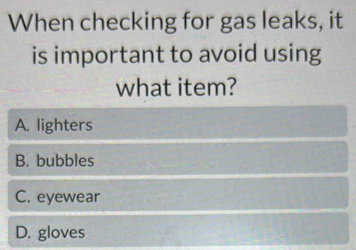 When checking for gas leaks, it
is important to avoid using
what item?
A. lighters
B. bubbles
C. eyewear
D. gloves