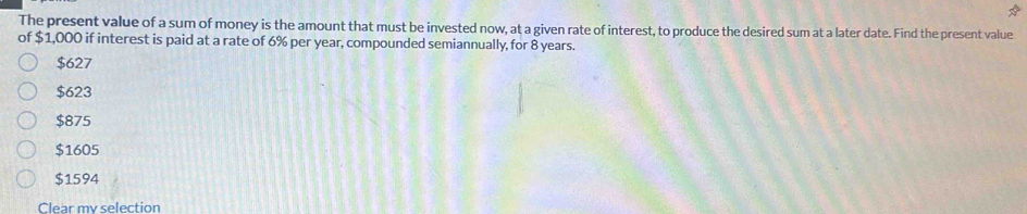 The present value of a sum of money is the amount that must be invested now, at a given rate of interest, to produce the desired sum at a later date. Find the present value
of $1,000 if interest is paid at a rate of 6% per year, compounded semiannually, for 8 years.
$627
$623
$875
$1605
$1594
Clear my selection