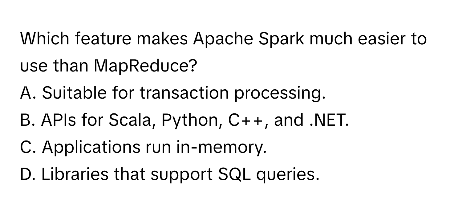 Which feature makes Apache Spark much easier to use than MapReduce?

A. Suitable for transaction processing.
B. APIs for Scala, Python, C++, and .NET.
C. Applications run in-memory.
D. Libraries that support SQL queries.