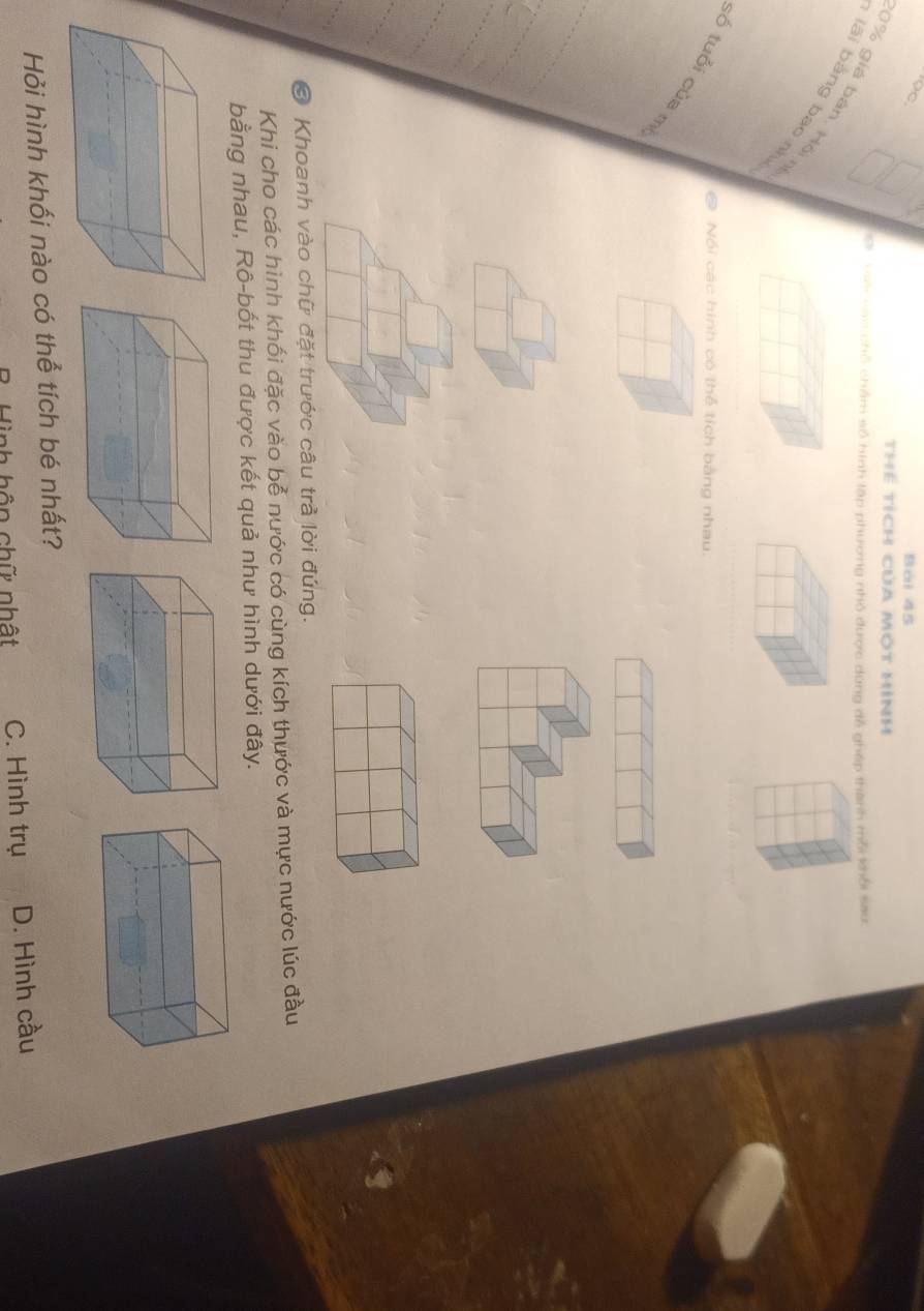 Bái 45
thể tích của một hình
9 Vsei cao chỗ châm số hình lập phương nhỏ được dùng đễ ghép thành mỗi khổi sau
0% giá bản Hội
lái bǎng bao n
@ Nối các hình có thể tích bằng nhau.
số tuổi của m
_
_
_
_
_
© Khoanh vào chữ đặt trước câu trả lời đứng.
Khi cho các hình khối đặc vào bễ nước có cùng kích thước và mực nước lúc đầu
bằng nhau, Rô-bốt thu được kết quả như hình dưới đây.
Hỏi hình khối nào có thể tích bé nhất?
Tinh hôn chữ nhật C. Hình trụ D. Hình cầu