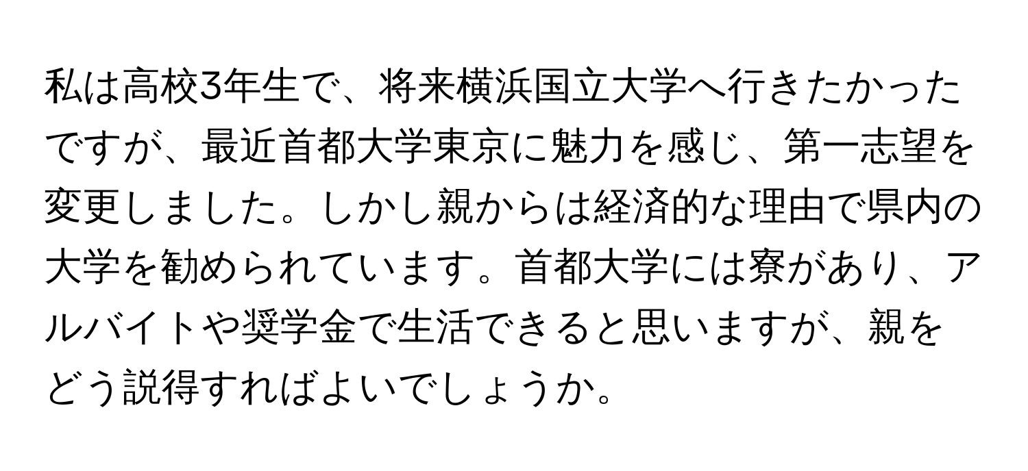 私は高校3年生で、将来横浜国立大学へ行きたかったですが、最近首都大学東京に魅力を感じ、第一志望を変更しました。しかし親からは経済的な理由で県内の大学を勧められています。首都大学には寮があり、アルバイトや奨学金で生活できると思いますが、親をどう説得すればよいでしょうか。