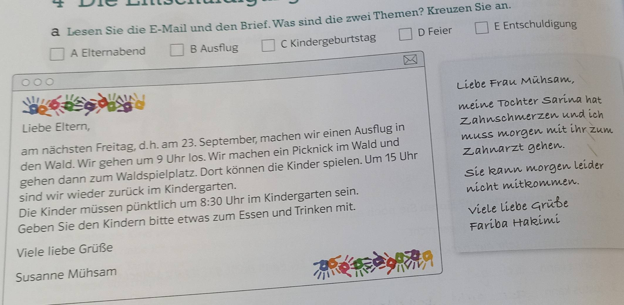 a Lesen Sie die E-Mail und den Brief. Was sind die zwei Themen? Kreuzen Sie an.
A Elternabend B Ausflug C Kindergeburtstag D Feier
E Entschuldigung
Liebe Frau Mühsam,
meine Tochter Sarina hat
Zahnschmerzen und ich
Liebe Eltern,
muss morgen mit ihr zum
am nächsten Freitag, d.h. am 23. September, machen wir einen Ausflug in
Zahnarzt gehen.
den Wald. Wir gehen um 9 Uhr los. Wir machen ein Picknick im Wald und
gehen dann zum Waldspielplatz. Dort können die Kinder spielen. Um 15 Uhr
sind wir wieder zurück im Kindergarten. Sie kann morgen leider
Die Kinder müssen pünktlich um 8:30 Uhr im Kindergarten sein. nicht mitkommen.
Geben Sie den Kindern bitte etwas zum Essen und Trinken mit.
Viele liebe Grüße
Fariba Hakimi
Viele liebe Grüße
Susanne Mühsam