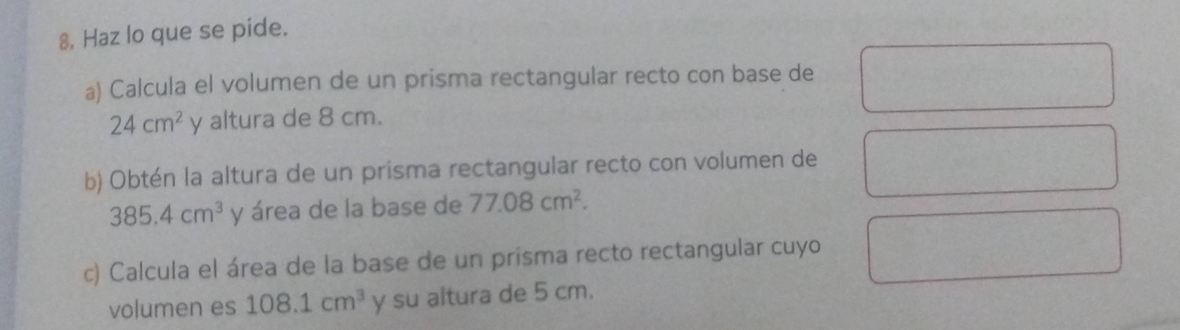 8, Haz lo que se pide. 
a) Calcula el volumen de un prisma rectangular recto con base de
24cm^2 y altura de 8 cm. 
b) Obtén la altura de un prisma rectangular recto con volumen de
385.4cm^3 y área de la base de 77.08cm^2. 
c) Calcula el área de la base de un prisma recto rectangular cuyo 
volumen es 108.1cm^3 y su altura de 5 cm.