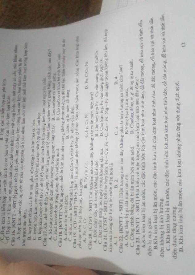 B. Hợp kim là hỗn hợp các phi kim
C, Hợp kim là hỗn hợp của một kim loại cơ bản và phi kim hoặc kim loại khác
D. Hợp kim là kim loại nguyên chất được chế tạo thành các vật dụng hoặc chi tiết máy có cầu trúc khác nhau
Câu 16. [KNTT - SBT]Nguyên nhân chủ yếu làm cho họp kim cứng hơn các kim loại thành phần là đo
A. hợp kim chứa các nguyên tử của các nguyên tổ khác nhau làm cho các lớp tinh thể kim loại trong hợp kim
khỏ trượt lên nhau.
B. hợp kim chứa các kim loại pha trộn cứng hơn kim loại cơ bản.
C. trong hợp kim, các nguyên tổ khác nhau tạo nên hợp chất hoá học
D. hợp kim được chế tạo ở nhiệt độ cao làm cho họp kim cứng hơn kim loại nguyên chất
Câu 17. Khi chế tạo thép từ gang, có thể làm giảm tỉ lệ phần trăm carbon trong gang băng cách nào sau đây?
A. Sử dụng oxygen để đốt cháy carbon trong gang nóng chảy B. Lọc carbon ra khôi gang.
C. Hoå tan carbon trong dung dịch sulfuric acid. D. Cạo carbon ra khỏi bề mặt kim loại
Câu 18. [KNTT] Nhôm nguyên chất là kim loại nhẹ nhưng không được sử dụng để chế tạo thân vô máy bay là đo
A. nhôm kim loại giòn. B. nhôm bị ān mòn dễ dǎng
C. nhôm mềm, không phủ hợp làm thân vỏ máy bay D. nhôm dẫn điện.
Câu 19. |CD-SBT| 'Thép 304'' là một loại thép không gi được dùng phố biển trong đới sống. Các kim loại chủ
yếu tạo nên loại thép này bao gồm:
A. Fe, C, Cr B. Fe,Cu,Cr C. Fe, Cr.N_1 D. Fe,C,Cr, Ni
Câu 20. [CTST - SBT] Thí nghiệm nào sau đãy không xảy ra ăn mòn điện hoá?
A. Đốt cháy dây sắt trong không khí khô B. Cho hợp kim Fe -- Cu vào dung dịch CuSO_4
C. Đặt mẫu gang lâu ngày trong không khí ấm D. Cho kim loại Fe vào dung dịch AgNO_3
Cầu 21. [CTST - SBT] Đề các hợp kim: F e-Cu:Fe -C;Zn-Fe; Mg - Fe lâu ngày trong không khi âm. Số hợp
kim mà trong đó Fe bị ăn mòn điện hoá là
A. 1 B. 2 C. 3. D. 4.
Câu 22. [KNTT - SBT] Hiện tượng nào sau đây không phải là hiện tượng ăn mòn kim loại?
A. Ông thép bị gỉ sắt màu nâu đò. B.Vòng bạc bị xin màu.
C. Cộng trình băng đá bị ăn mòn bởi mưa acid D. Chuông đồng bị gi đồng màu xanh
Cầu 23. [KNTT - SBT] Phát biểu về hiện tượng ăn mòn kim loại nào sau đây đùng?
A.Khi kim loại bị ăn mòn, các đặc tính hữu ích của kim loại như tinh dèo, dễ dát mòng, dễ kéo sợi và tính dẫn
điện bị suy giâm.
B.Khi kim loại bị ăn mòn, các đặc tính hữu ích của kim loại như tính dẻo, dễ dát mòng, dễ kéo sợi và tính dẫn
điện không bị ảnh hưởng.
C. Khi kim loại bị ăn mòn, các đặc tính hữu ích của kim loại như tính dêo, dễ dát mỏng, dễ kéo sợi và tính dẫn
điện được tăng cường.
D. Khi kim loại bị ăn mòn, các kim loại không phản ứng với dung dịch acid.
12