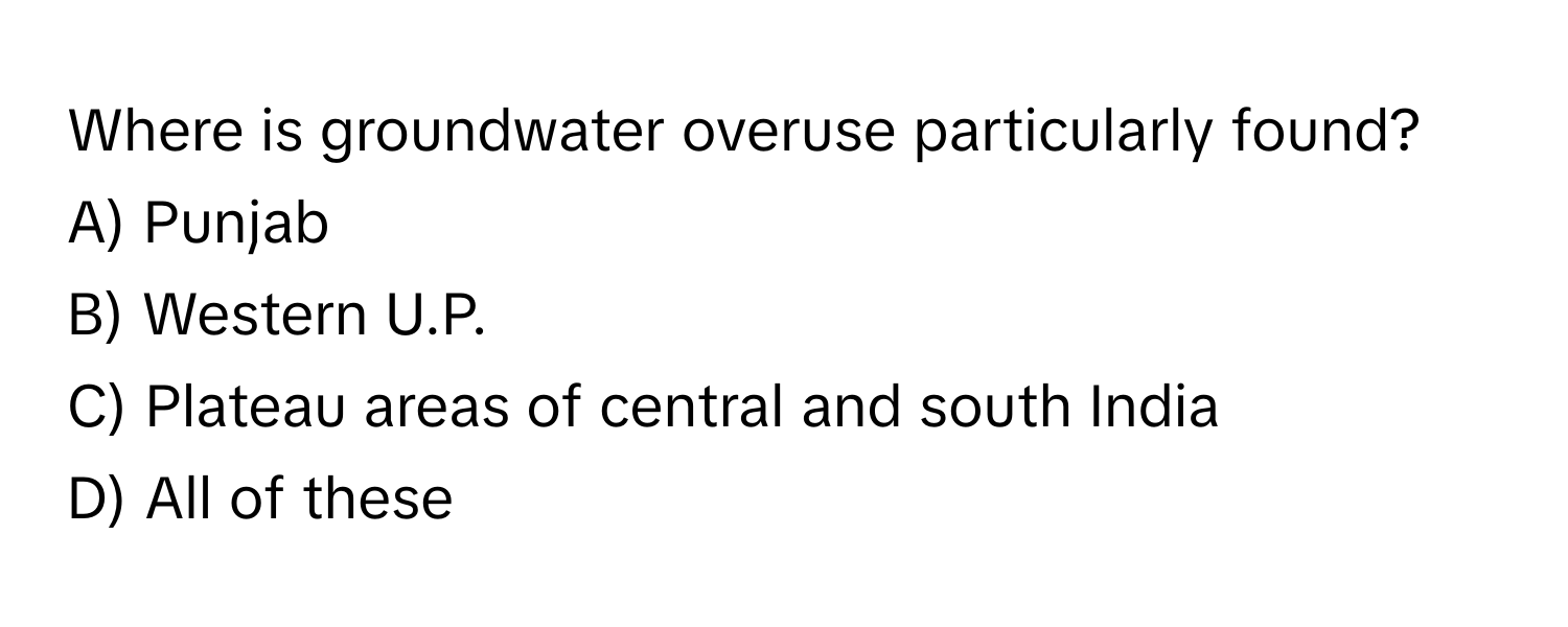 Where is groundwater overuse particularly found? 

A) Punjab
B) Western U.P.
C) Plateau areas of central and south India
D) All of these