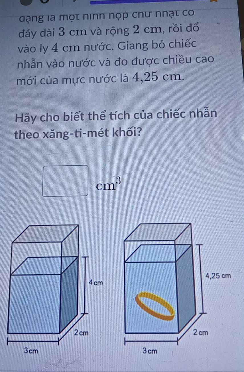 đạng la một ninn nọp chư nhạt cơ 
đáy dài 3 cm và rộng 2 cm, rồi đổ 
vào ly 4 cm nước. Giang bỏ chiếc 
nhẫn vào nước và đo được chiều cao 
mới của mực nước là 4,25 cm. 
Hãy cho biết thể tích của chiếc nhẫn 
theo xăng-ti-mét khối? 
x_□ □   1/2  cm^3