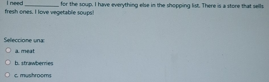 need _for the soup. I have everything else in the shopping list. There is a store that sells
fresh ones. I love vegetable soups!
Seleccione una:
a. meat
b. strawberries
c. mushrooms