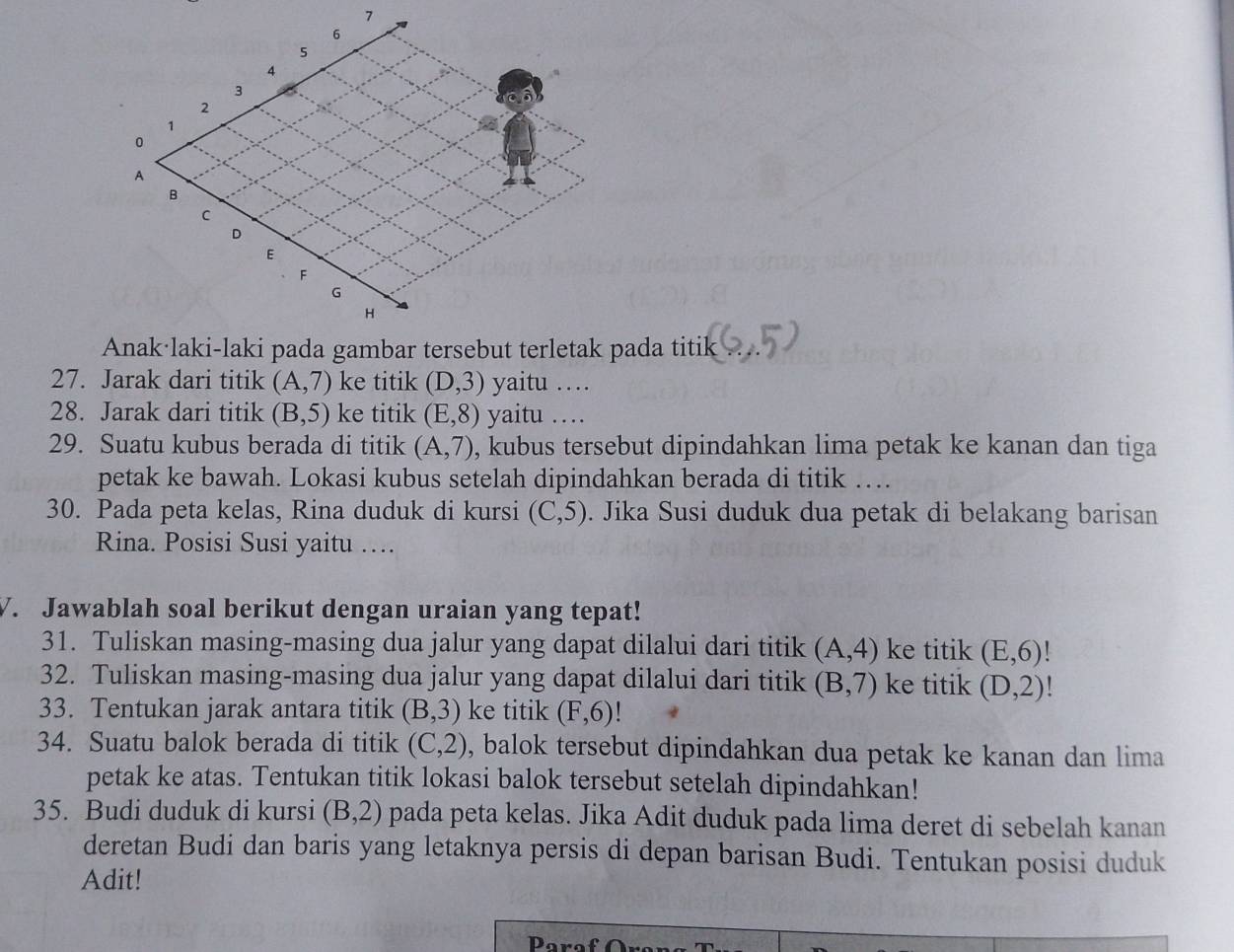 Jarak dari titik (A,7) ke titik (D,3) yaitu … 
28. Jarak dari titik (B,5) ke titik (E,8) yaitu .... 
29. Suatu kubus berada di titik (A,7) , kubus tersebut dipindahkan lima petak ke kanan dan tiga 
petak ke bawah. Lokasi kubus setelah dipindahkan berada di titik … 
30. Pada peta kelas, Rina duduk di kursi (C,5). Jika Susi duduk dua petak di belakang barisan 
Rina. Posisi Susi yaitu …. 
V. Jawablah soal berikut dengan uraian yang tepat! 
31. Tuliskan masing-masing dua jalur yang dapat dilalui dari titik (A,4) ke titik (E,6)!
32. Tuliskan masing-masing dua jalur yang dapat dilalui dari titik (B,7) ke titik (D,2) 、 
33. Tentukan jarak antara titik (B,3) ke titik (F,6)
34. Suatu balok berada di titik (C,2) , balok tersebut dipindahkan dua petak ke kanan dan lima 
petak ke atas. Tentukan titik lokasi balok tersebut setelah dipindahkan! 
35. Budi duduk di kursi (B,2) pada peta kelas. Jika Adit duduk pada lima deret di sebelah kanan 
deretan Budi dan baris yang letaknya persis di depan barisan Budi. Tentukan posisi duduk 
Adit! 
Para