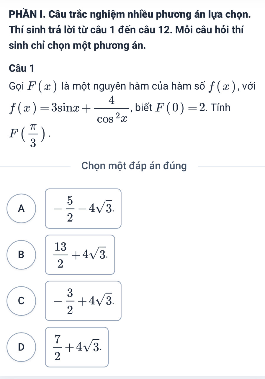 PHÄN I. Câu trắc nghiệm nhiều phương án lựa chọn.
Thí sinh trả lời từ câu 1 đến câu 12. Mỗi câu hỏi thí
sinh chỉ chọn một phương án.
Câu 1
Gọi F(x) là một nguyên hàm của hàm số f(x) , với
f(x)=3sin x+ 4/cos^2x  , biết F(0)=2. Tính
F( π /3 ). 
Chọn một đáp án đúng
A - 5/2 -4sqrt(3).
B  13/2 +4sqrt(3).
C - 3/2 +4sqrt(3).
D  7/2 +4sqrt(3).