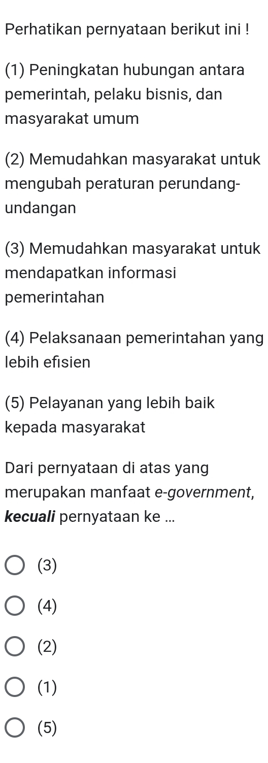 Perhatikan pernyataan berikut ini !
(1) Peningkatan hubungan antara
pemerintah, pelaku bisnis, dan
masyarakat umum
(2) Memudahkan masyarakat untuk
mengubah peraturan perundang-
undangan
(3) Memudahkan masyarakat untuk
mendapatkan informasi
pemerintahan
(4) Pelaksanaan pemerintahan yang
lebih efisien
(5) Pelayanan yang lebih baik
kepada masyarakat
Dari pernyataan di atas yang
merupakan manfaat e-government,
kecuali pernyataan ke ...
(3)
(4)
(2)
(1)
(5)