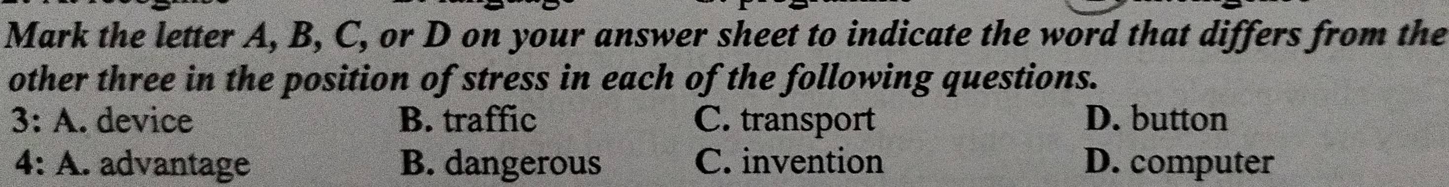 Mark the letter A, B, C, or D on your answer sheet to indicate the word that differs from the
other three in the position of stress in each of the following questions.
3: A. device B. traffic C. transport D. button
4: A. advantage B. dangerous C. invention D. computer