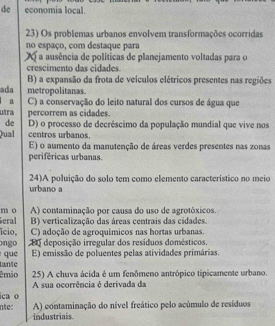 de economia local.
23) Os problemas urbanos envolvem transformações ocorridas
no espaço, com destaque para
A a ausência de políticas de planejamento voltadas para o
crescimento das cidades.
B) a expansão da frota de veículos elétricos presentes nas regiões
ada metropolitanas.
l a C) a conservação do leito natural dos cursos de água que
utra percorrem as cidades.
de D) o processo de decréscimo da população mundial que vive nos
Qual centros urbanos.
E) o aumento da manutenção de áreas verdes presentes nas zonas
periféricas urbanas.
24)A poluição do solo tem como elemento característico no meio
urbano a
m o A) contaminação por causa do uso de agrotóxicos.
Geral B) verticalização das áreas centrais das cidades.
ício, C) adoção de agroquímicos nas hortas urbanas.
ongo D deposição irregular dos resíduos domésticos.
que E) emissão de poluentes pelas atividades primárias.
tante
êmio 25) A chuva ácida é um fenômeno antrópico tipicamente urbano.
A sua ocorrência é derivada da
ica o
nte: A) contaminação do nível freático pelo acúmulo de resíduos
industriais.