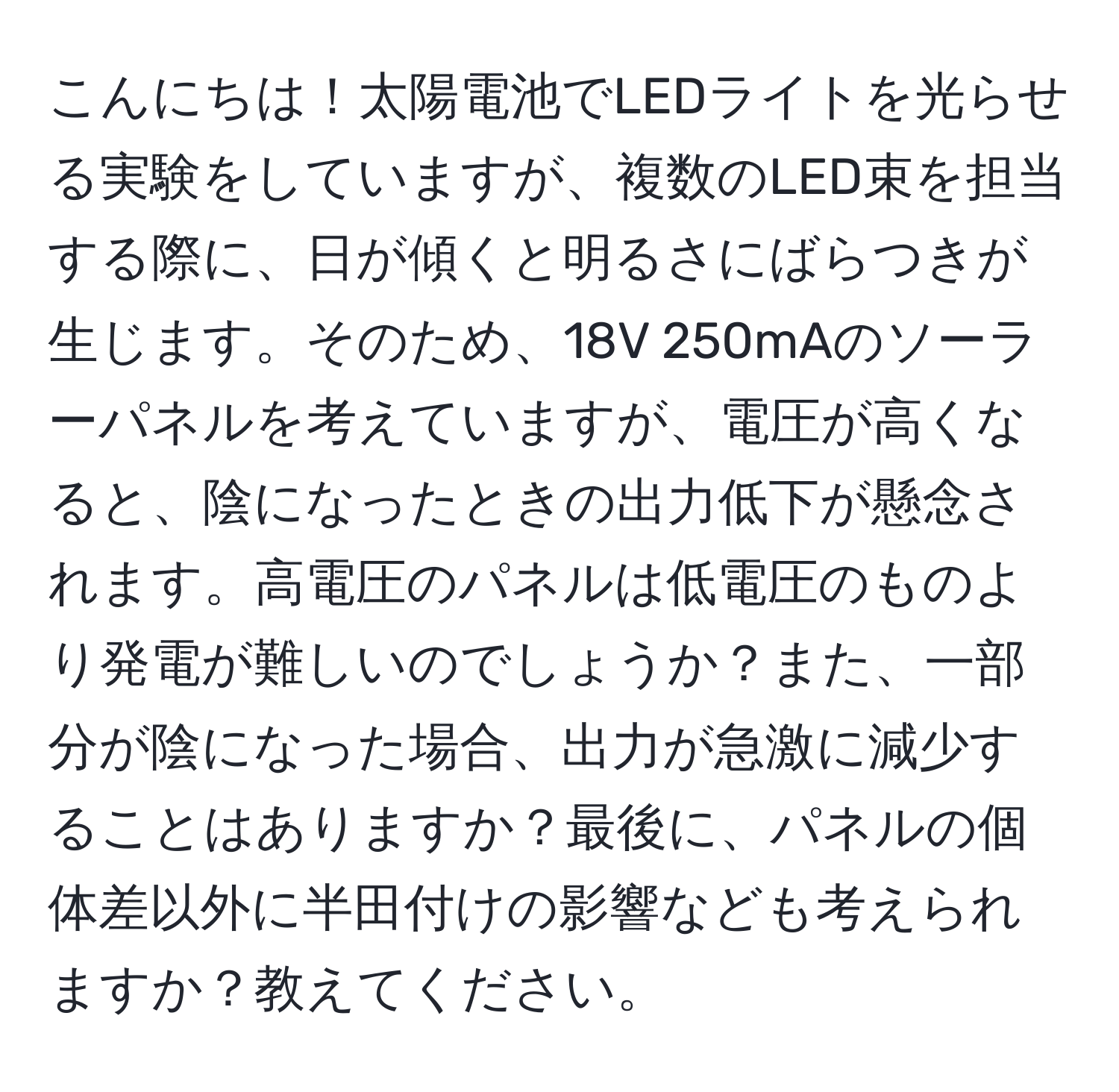 こんにちは！太陽電池でLEDライトを光らせる実験をしていますが、複数のLED束を担当する際に、日が傾くと明るさにばらつきが生じます。そのため、18V 250mAのソーラーパネルを考えていますが、電圧が高くなると、陰になったときの出力低下が懸念されます。高電圧のパネルは低電圧のものより発電が難しいのでしょうか？また、一部分が陰になった場合、出力が急激に減少することはありますか？最後に、パネルの個体差以外に半田付けの影響なども考えられますか？教えてください。