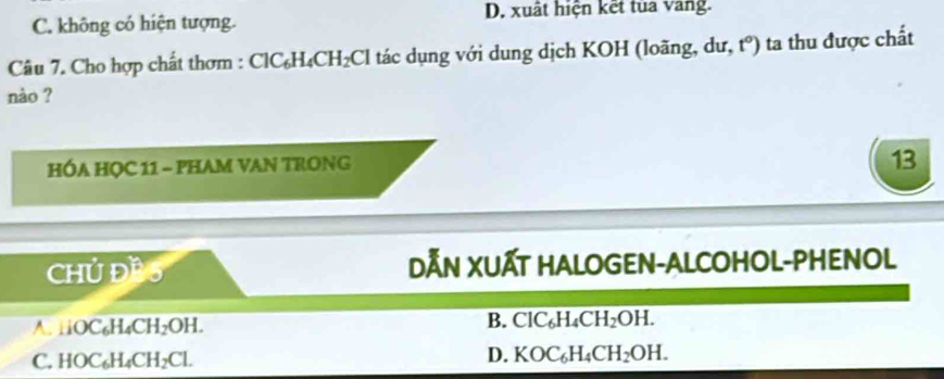 C. không có hiện tượng. D. xuất hiện kết tủa vang.
Câu 7. Cho hợp chất thơm : Cl C_6H_4CH_2Cl tác dụng với dung dịch KOH (loãng, dư, t°) ta thu được chất
nào ?
HÓA HỌC 11 - PHAM VAN TRONG
13
CHUD^2
DẤN XUẤT HALOGEN-ALCOHOL-PHENOL
A. 1iOC_6H_4CH_2OH.
B. ClC_6H_4CH_2OH.
C. HOC_6H_4CH_2Cl.
D. KOC_6H_4CH_2OH.