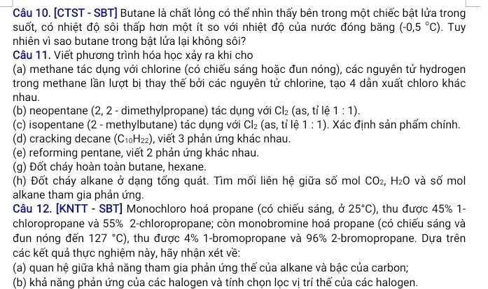 [CTST - SBT] Butane là chất lỏng có thể nhìn thấy bên trong một chiếc bật lửa trong
suốt, có nhiệt độ sôi thấp hơn một ít so với nhiệt độ của nước đóng băng (-0,5°C). Tuy
nhiên vì sao butane trong bật lửa lại không sôi?
Câu 11. Viết phương trình hóa học xảy ra khi cho
(a) methane tác dụng với chlorine (có chiếu sáng hoặc đun nóng), các nguyên tử hydrogen
trong methane lần lượt bị thay thế bởi các nguyên tử chlorine, tạo 4 dẫn xuất chloro khác
nhau.
(b) neopentane (2, 2 - dimethylpropane) tác dụng với Cl_2 (as, tỉ lệ 1:1).
(c) isopentane (2 - methylbutane) tác dụng với Cl_2 (as, tỉ lệ 1:1). Xác định sản phẩm chính.
(d) cracking decane (C_10H_22) , viết 3 phản ứng khác nhau.
(e) reforming pentane, viết 2 phản ứng khác nhau.
(g) Đốt cháy hoàn toàn butane, hexane.
(h) Đốt cháy alkane ở dạng tổng quát. Tìm mối liên hệ giữa số mol CO_2,H_2O và số mol
alkane tham gia phản ứng.
Câu 12. [KNTT - SBT] Monochloro hoá propane (có chiếu sáng, ở 25°C) , thu được 45% 1-
chloropropane và 55% 2-chloropropane; còn monobromine hoá propane (có chiếu sáng và
đun nóng đến 127°C) , thu được 4% 1-bromopropane và 96% 2-bromopropane. Dựa trên
các kết quả thực nghiệm này, hãy nhận xét về:
(a) quan hệ giữa khả năng tham gia phản ứng thế của alkane và bậc của carbon;
(b) khả năng phản ứng của các halogen và tính chọn lọc vị trí thế của các halogen.