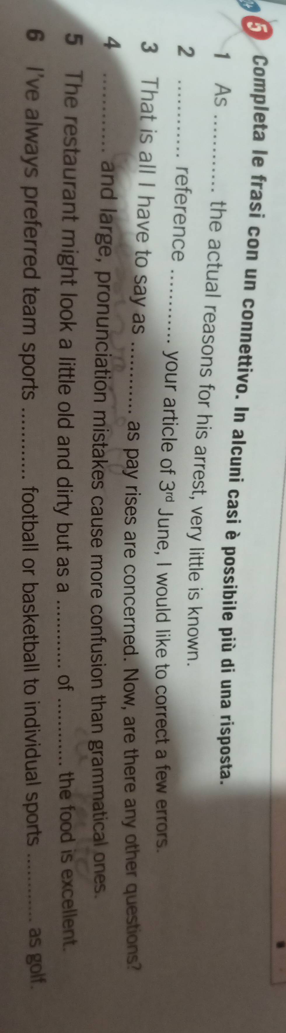 Completa le frasi con un connettivo. In alcuni casi è possibile più di una risposta. 
1 As 
the actual reasons for his arrest, very little is known. 
_2 
reference_ 
your article of 3^(rd) June, I would like to correct a few errors. 
3 That is all I have to say as_ 
as pay rises are concerned. Now, are there any other questions? 
_4 
and large, pronunciation mistakes cause more confusion than grammatical ones. 
5 The restaurant might look a little old and dirty but as a _of _the food is excellent. 
6 I've always preferred team sports _football or basketball to individual sports _as golf.