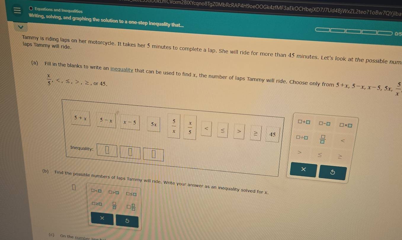 GD0kLmCVcxm2BIXYcqno8TgZ0MbRcRAP4H9oeOOGk4zfMF3aEkOCHbejXD7J7Ud4BjWxZL2teo?1oBw7QYjIba
Equations and Inequalities
Writing, solving, and graphing the solution to a one-step inequality that...
0/5
laps Tammy will ride.
Tammy is riding laps on her motorcycle. It takes her 5 minutes to complete a lap. She will ride for more than 45 minutes. Let's look at the possible num
(a) Fill in the blanks to write an inequality that can be used to find x, the number of laps Tammy will ride. Choose only from 5+x, 5-x, x-5, 5x,  5/x 
 x/5 , , ≤ , , ≥ ,or45
□ +□ □ -□ □ * □
5+x ` 5-x x-5 5x  5/x   x/5  < > 45 □ / □  □ /□  
Inequality:
S
X
(b) Find the possible numbers of laps Tammy will ride. Write your answer as an inequality solved for x.
□ □ >□ □ ≤ □
□ ≥ □  □ /□    □ /□  
×
(c) On the number lin