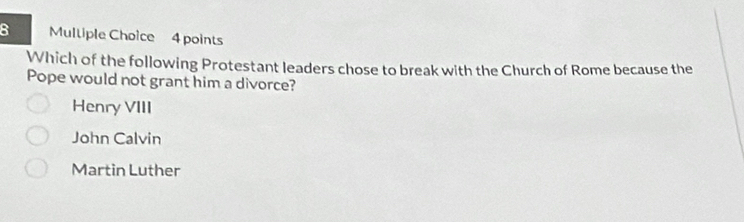 Mulliple Choice 4 points
Which of the following Protestant leaders chose to break with the Church of Rome because the
Pope would not grant him a divorce?
Henry VIII
John Calvin
Martin Luther