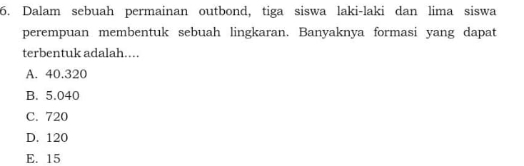 Dalam sebuah permainan outbond, tiga siswa laki-laki dan lima siswa
perempuan membentuk sebuah lingkaran. Banyaknya formasi yang dapat
terbentuk adalah....
A. 40.320
B. 5.040
C. 720
D. 120
E. 15